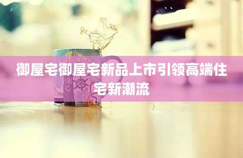 御屋宅御屋宅新品上市引领高端住宅新潮流