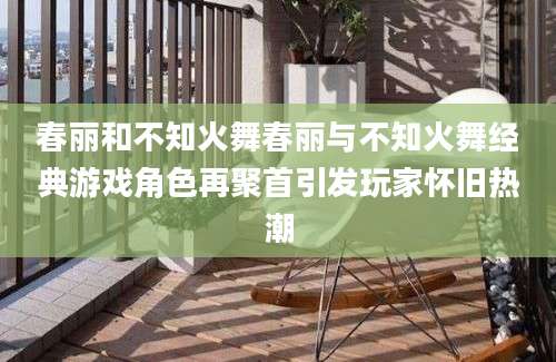 春丽和不知火舞春丽与不知火舞经典游戏角色再聚首引发玩家怀旧热潮