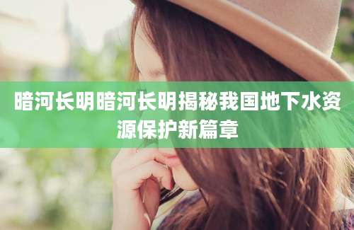 暗河长明暗河长明揭秘我国地下水资源保护新篇章