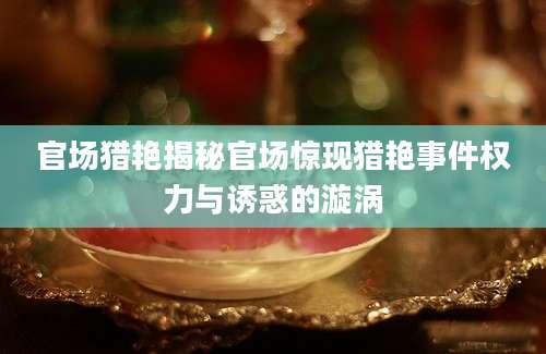 官场猎艳揭秘官场惊现猎艳事件权力与诱惑的漩涡
