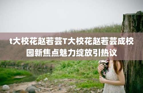 t大校花赵若芸T大校花赵若芸成校园新焦点魅力绽放引热议