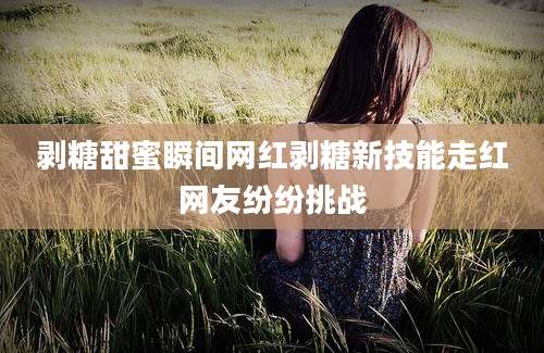 剥糖甜蜜瞬间网红剥糖新技能走红网友纷纷挑战