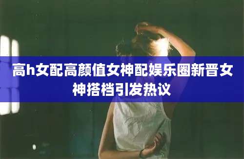 高h女配高颜值女神配娱乐圈新晋女神搭档引发热议