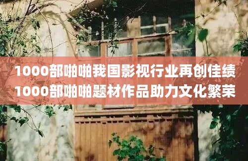 1000部啪啪我国影视行业再创佳绩1000部啪啪题材作品助力文化繁荣