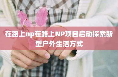 在路上np在路上NP项目启动探索新型户外生活方式