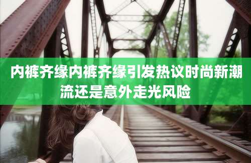 内裤齐缘内裤齐缘引发热议时尚新潮流还是意外走光风险