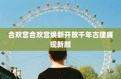 合欢宫合欢宫焕新开放千年古建展现新颜