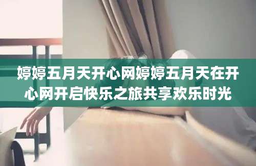 婷婷五月天开心网婷婷五月天在开心网开启快乐之旅共享欢乐时光