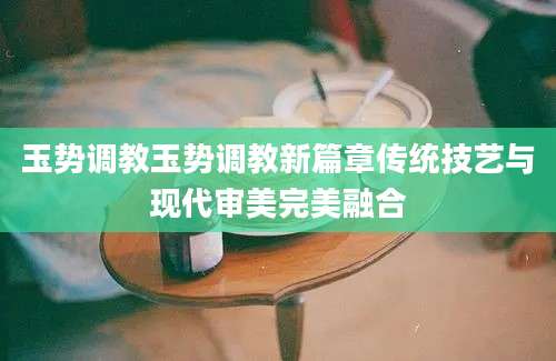 玉势调教玉势调教新篇章传统技艺与现代审美完美融合