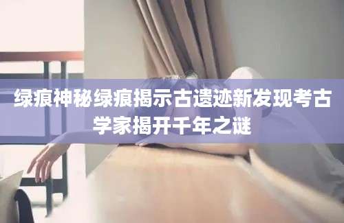 绿痕神秘绿痕揭示古遗迹新发现考古学家揭开千年之谜