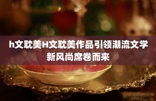 h文耽美H文耽美作品引领潮流文学新风尚席卷而来