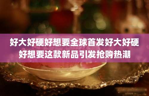 好大好硬好想要全球首发好大好硬好想要这款新品引发抢购热潮