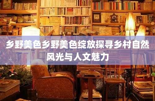 乡野美色乡野美色绽放探寻乡村自然风光与人文魅力