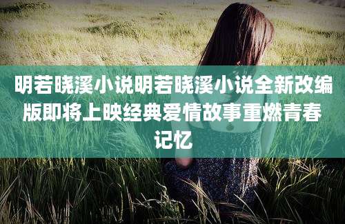 明若晓溪小说明若晓溪小说全新改编版即将上映经典爱情故事重燃青春记忆