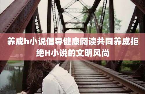 养成h小说倡导健康阅读共同养成拒绝H小说的文明风尚