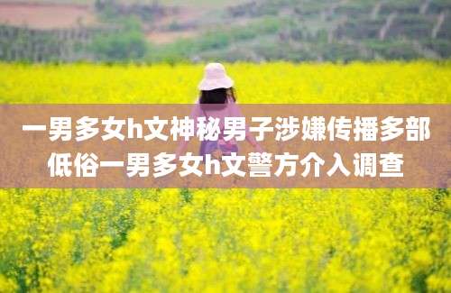 一男多女h文神秘男子涉嫌传播多部低俗一男多女h文警方介入调查