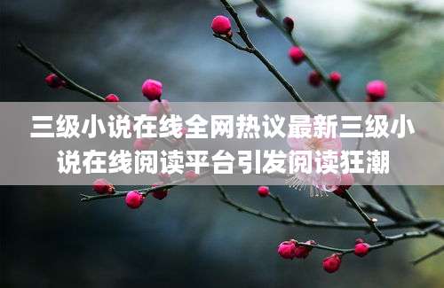 三级小说在线全网热议最新三级小说在线阅读平台引发阅读狂潮