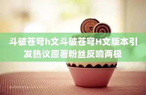斗破苍穹h文斗破苍穹H文版本引发热议原著粉丝反响两极