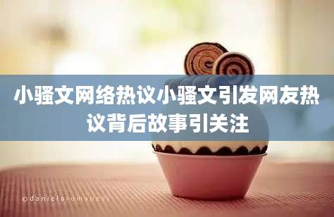 小骚文网络热议小骚文引发网友热议背后故事引关注