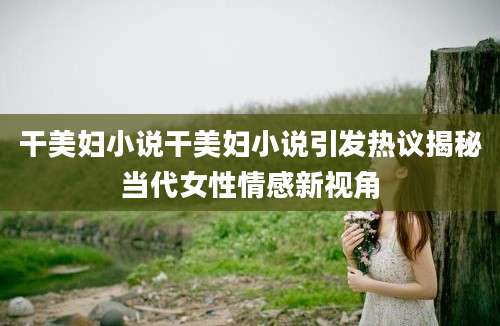干美妇小说干美妇小说引发热议揭秘当代女性情感新视角