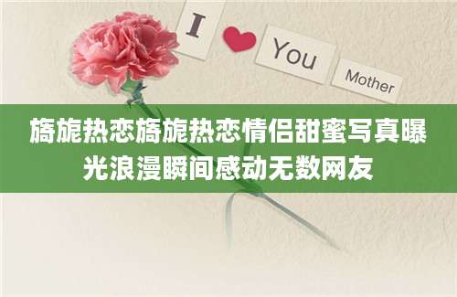 旖旎热恋旖旎热恋情侣甜蜜写真曝光浪漫瞬间感动无数网友