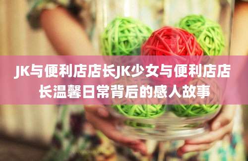 JK与便利店店长JK少女与便利店店长温馨日常背后的感人故事