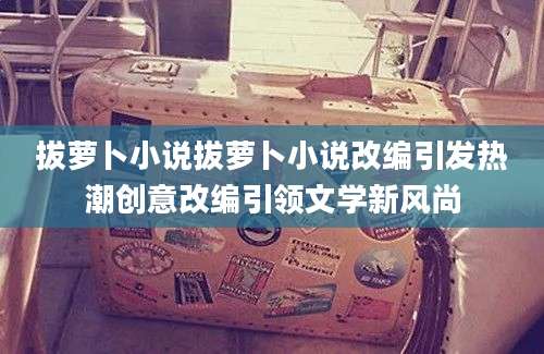 拔萝卜小说拔萝卜小说改编引发热潮创意改编引领文学新风尚