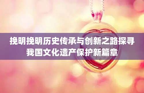 挽明挽明历史传承与创新之路探寻我国文化遗产保护新篇章