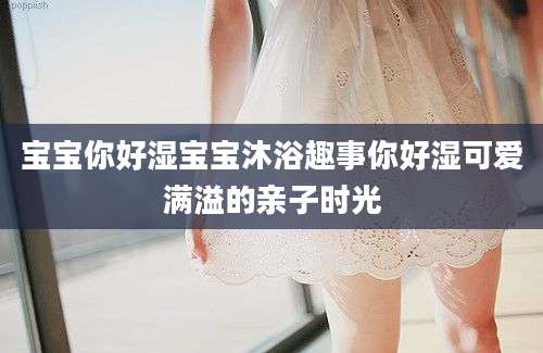 宝宝你好湿宝宝沐浴趣事你好湿可爱满溢的亲子时光