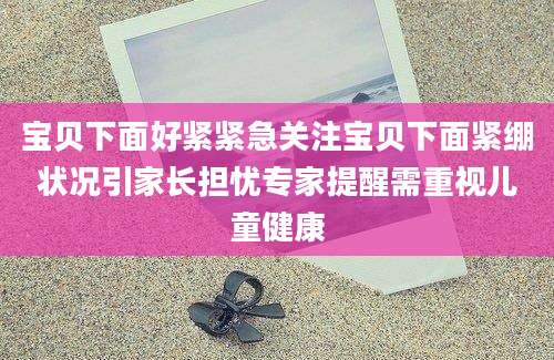 宝贝下面好紧紧急关注宝贝下面紧绷状况引家长担忧专家提醒需重视儿童健康