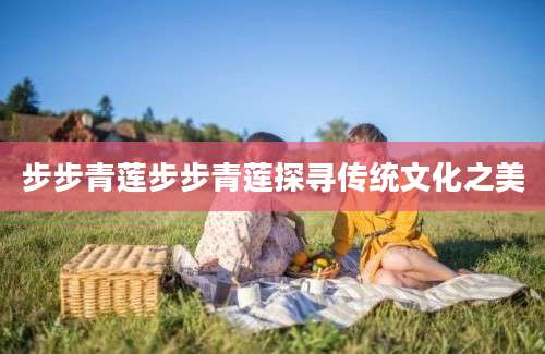 步步青莲步步青莲探寻传统文化之美