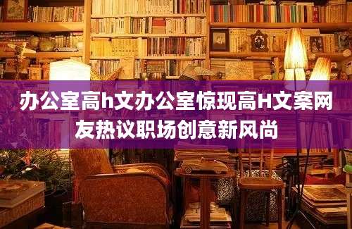 办公室高h文办公室惊现高H文案网友热议职场创意新风尚