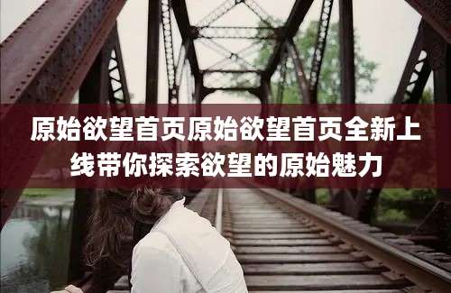原始欲望首页原始欲望首页全新上线带你探索欲望的原始魅力