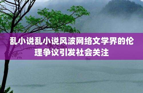 乱小说乱小说风波网络文学界的伦理争议引发社会关注