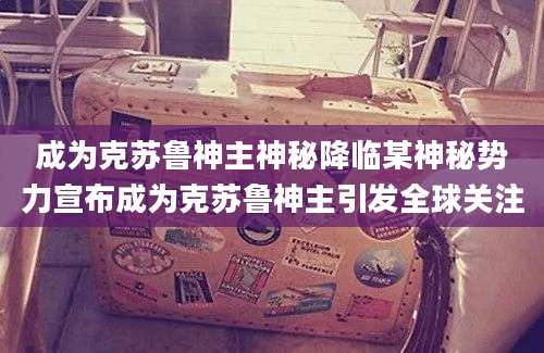 成为克苏鲁神主神秘降临某神秘势力宣布成为克苏鲁神主引发全球关注