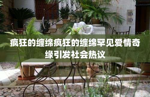 疯狂的缠绵疯狂的缠绵罕见爱情奇缘引发社会热议