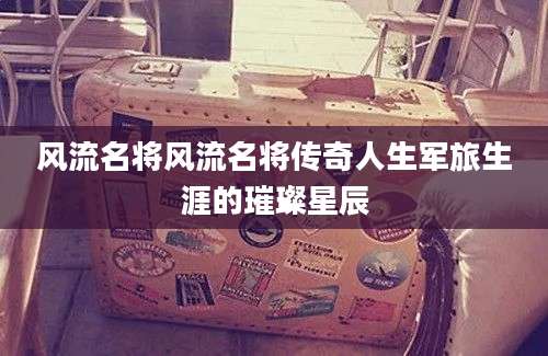 风流名将风流名将传奇人生军旅生涯的璀璨星辰
