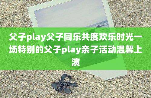 父子play父子同乐共度欢乐时光一场特别的父子play亲子活动温馨上演