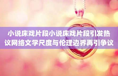 小说床戏片段小说床戏片段引发热议网络文学尺度与伦理边界再引争议