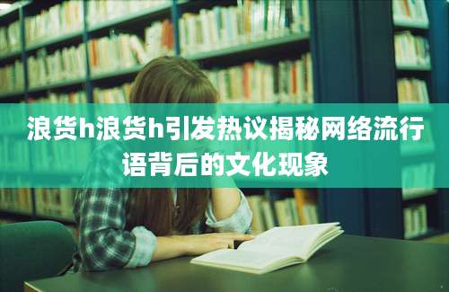 浪货h浪货h引发热议揭秘网络流行语背后的文化现象
