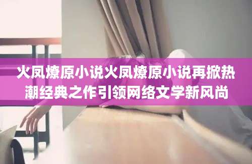 火凤燎原小说火凤燎原小说再掀热潮经典之作引领网络文学新风尚