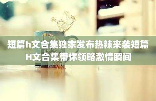 短篇h文合集独家发布热辣来袭短篇H文合集带你领略激情瞬间