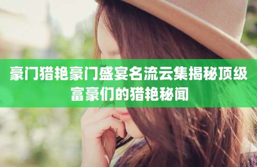 豪门猎艳豪门盛宴名流云集揭秘顶级富豪们的猎艳秘闻