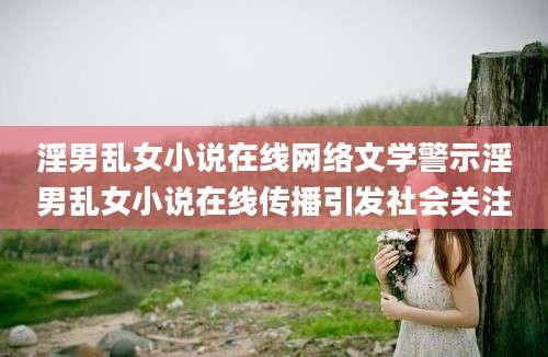 淫男乱女小说在线网络文学警示淫男乱女小说在线传播引发社会关注