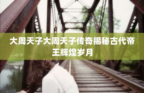 大周天子大周天子传奇揭秘古代帝王辉煌岁月