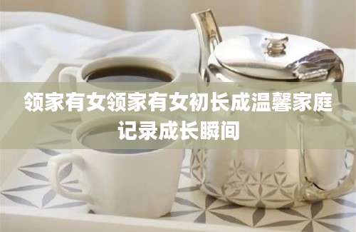 领家有女领家有女初长成温馨家庭记录成长瞬间