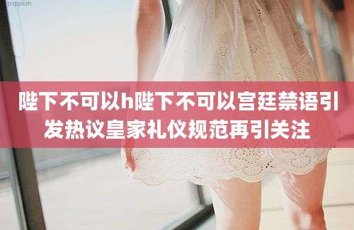 陛下不可以h陛下不可以宫廷禁语引发热议皇家礼仪规范再引关注