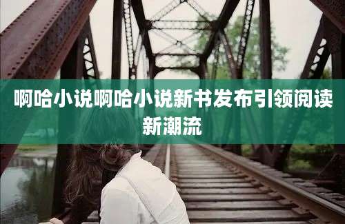 啊哈小说啊哈小说新书发布引领阅读新潮流