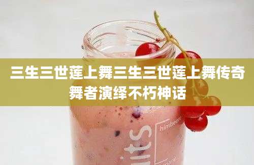 三生三世莲上舞三生三世莲上舞传奇舞者演绎不朽神话