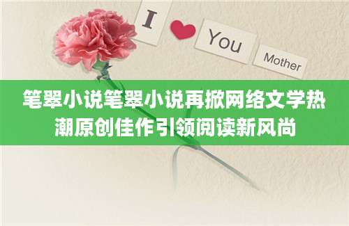 笔翠小说笔翠小说再掀网络文学热潮原创佳作引领阅读新风尚